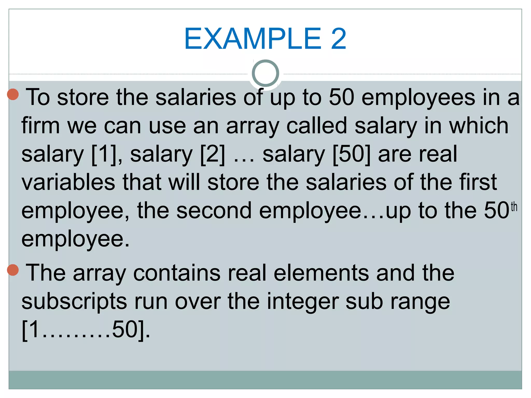 EXAMPLE 2
To store the salaries of up to 50 employees in a
firm we can use an array called salary in which
salary [1], salary [2] … salary [50] are real
variables that will store the salaries of the first
employee, the second employee…up to the 50th
employee.
The array contains real elements and the
subscripts run over the integer sub range
[1………50].
 