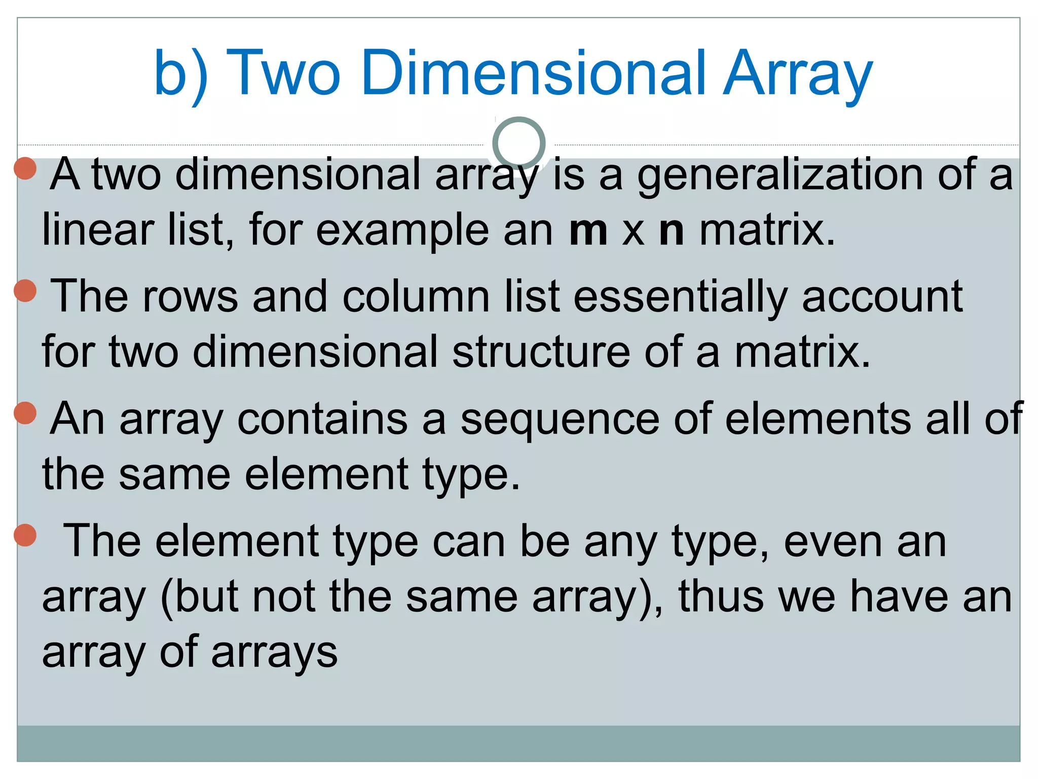b) Two Dimensional Array
A two dimensional array is a generalization of a
linear list, for example an m x n matrix.
The rows and column list essentially account
for two dimensional structure of a matrix.
An array contains a sequence of elements all of
the same element type.
 The element type can be any type, even an
array (but not the same array), thus we have an
array of arrays
 
