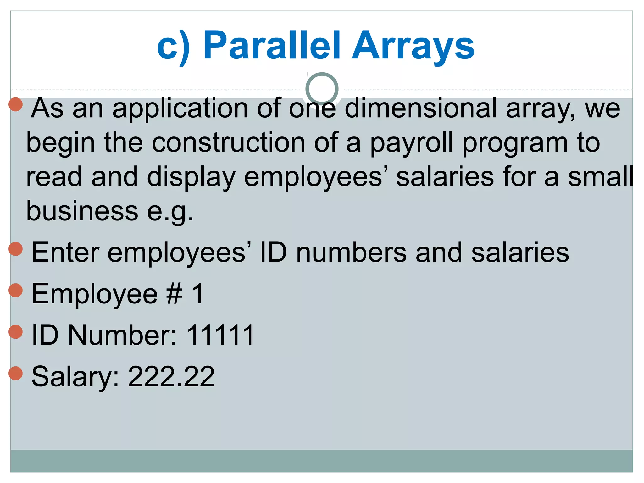 c) Parallel Arrays
As an application of one dimensional array, we
begin the construction of a payroll program to
read and display employees’ salaries for a small
business e.g.
Enter employees’ ID numbers and salaries
Employee # 1
ID Number: 11111
Salary: 222.22
 