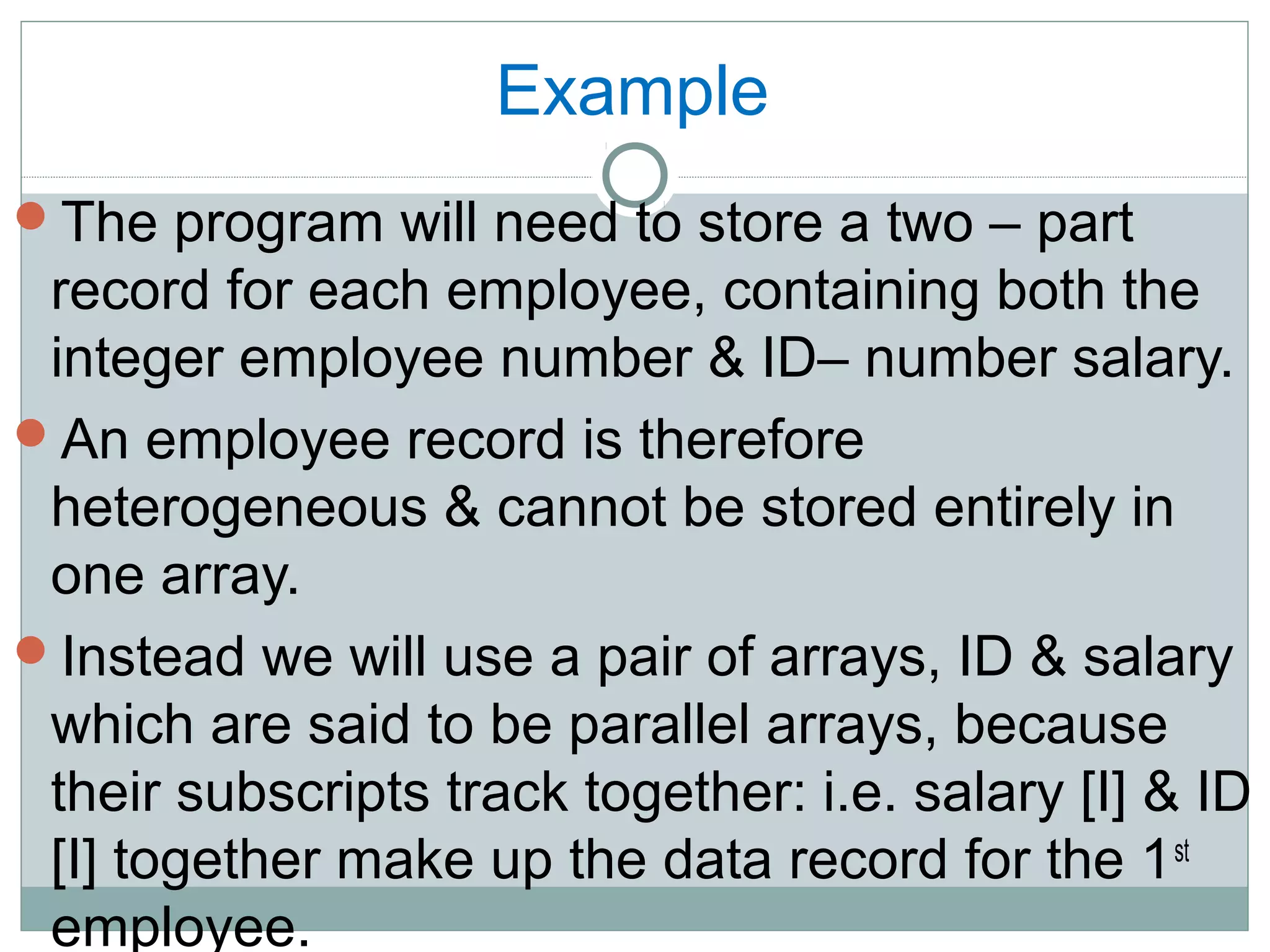 Example
The program will need to store a two – part
record for each employee, containing both the
integer employee number & ID– number salary.
An employee record is therefore
heterogeneous & cannot be stored entirely in
one array.
Instead we will use a pair of arrays, ID & salary
which are said to be parallel arrays, because
their subscripts track together: i.e. salary [I] & ID
[I] together make up the data record for the 1st
employee.
 