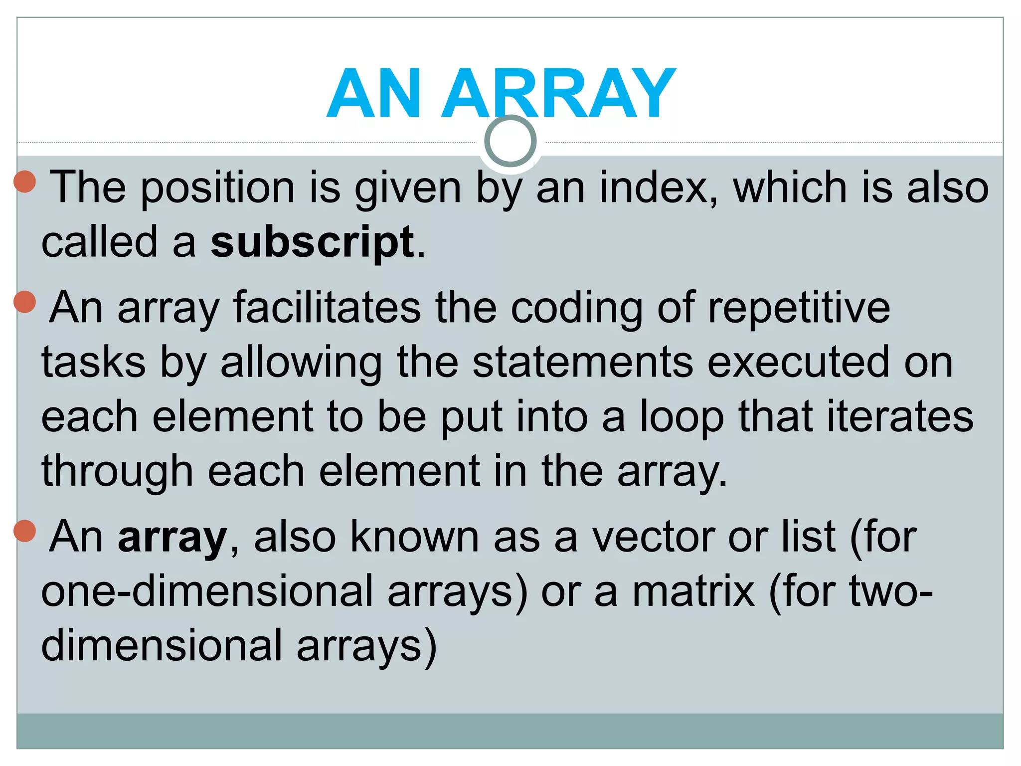 AN ARRAY
The position is given by an index, which is also
called a subscript.
An array facilitates the coding of repetitive
tasks by allowing the statements executed on
each element to be put into a loop that iterates
through each element in the array.
An array, also known as a vector or list (for
one-dimensional arrays) or a matrix (for two-
dimensional arrays)
 