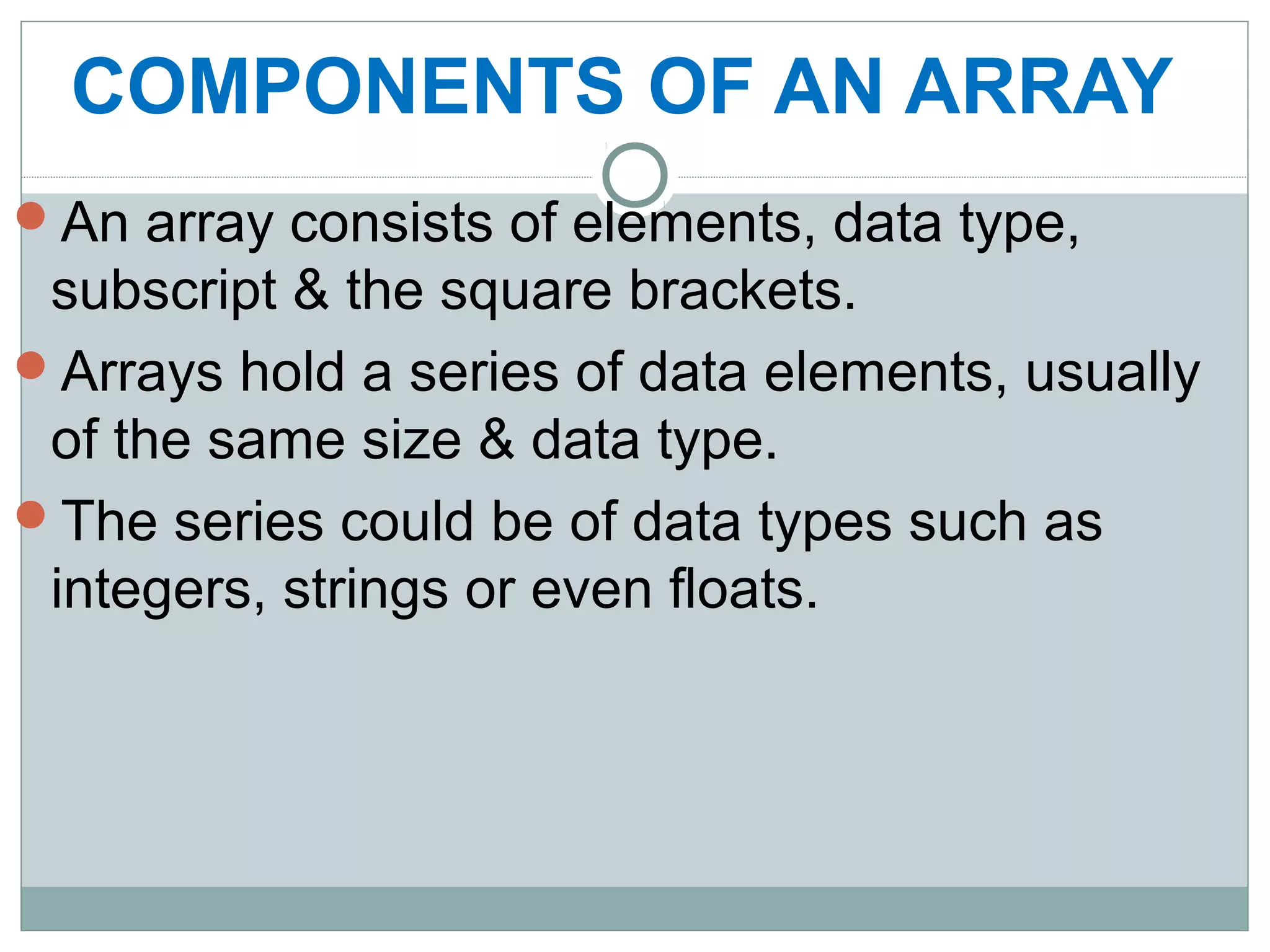 COMPONENTS OF AN ARRAY
An array consists of elements, data type,
subscript & the square brackets.
Arrays hold a series of data elements, usually
of the same size & data type.
The series could be of data types such as
integers, strings or even floats.
 