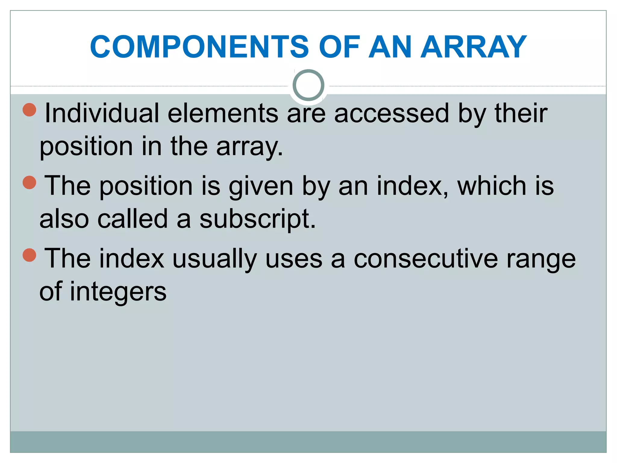 COMPONENTS OF AN ARRAY
Individual elements are accessed by their
position in the array.
The position is given by an index, which is
also called a subscript.
The index usually uses a consecutive range
of integers
 