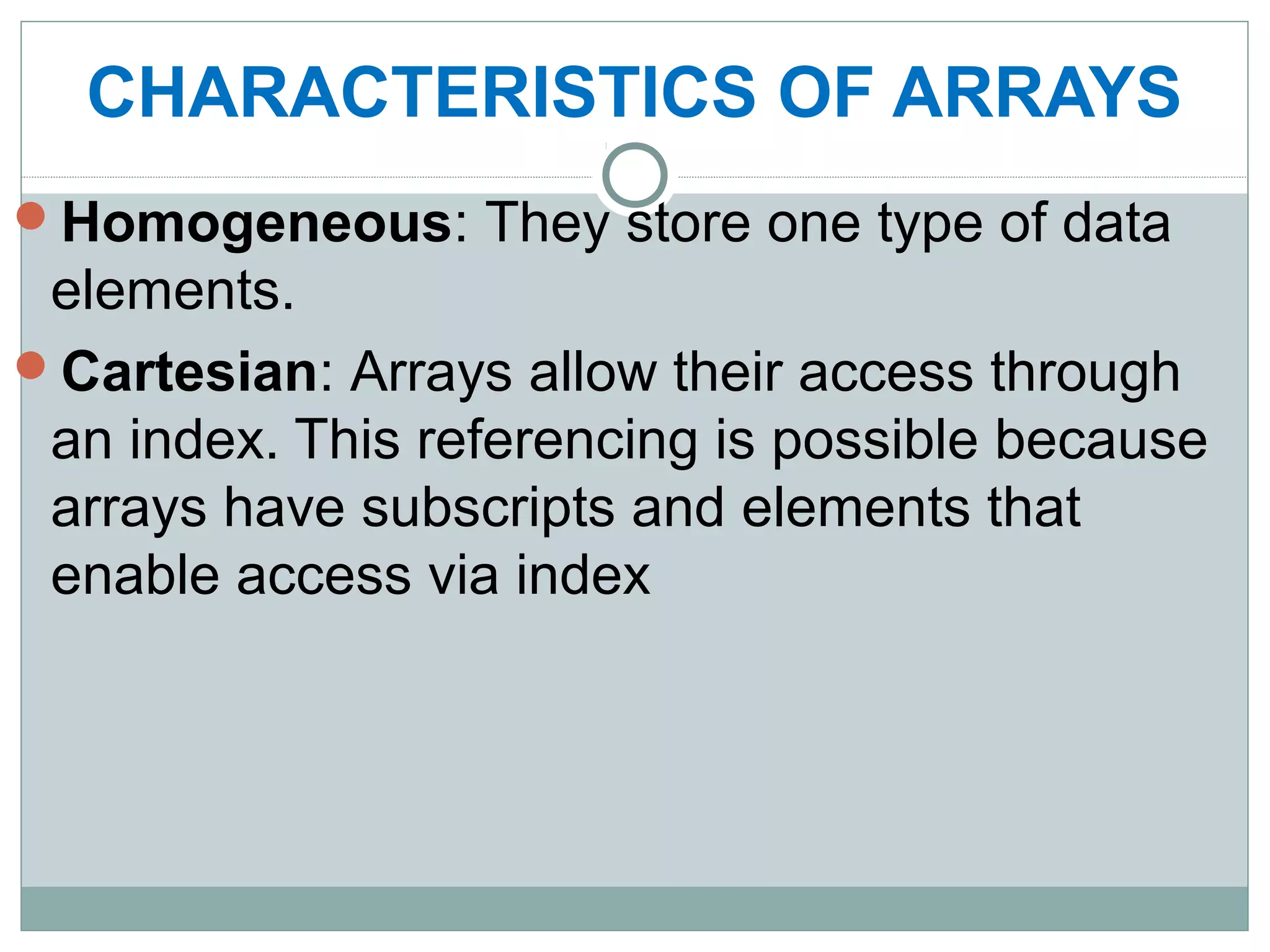 CHARACTERISTICS OF ARRAYS
Homogeneous: They store one type of data
elements.
Cartesian: Arrays allow their access through
an index. This referencing is possible because
arrays have subscripts and elements that
enable access via index
 