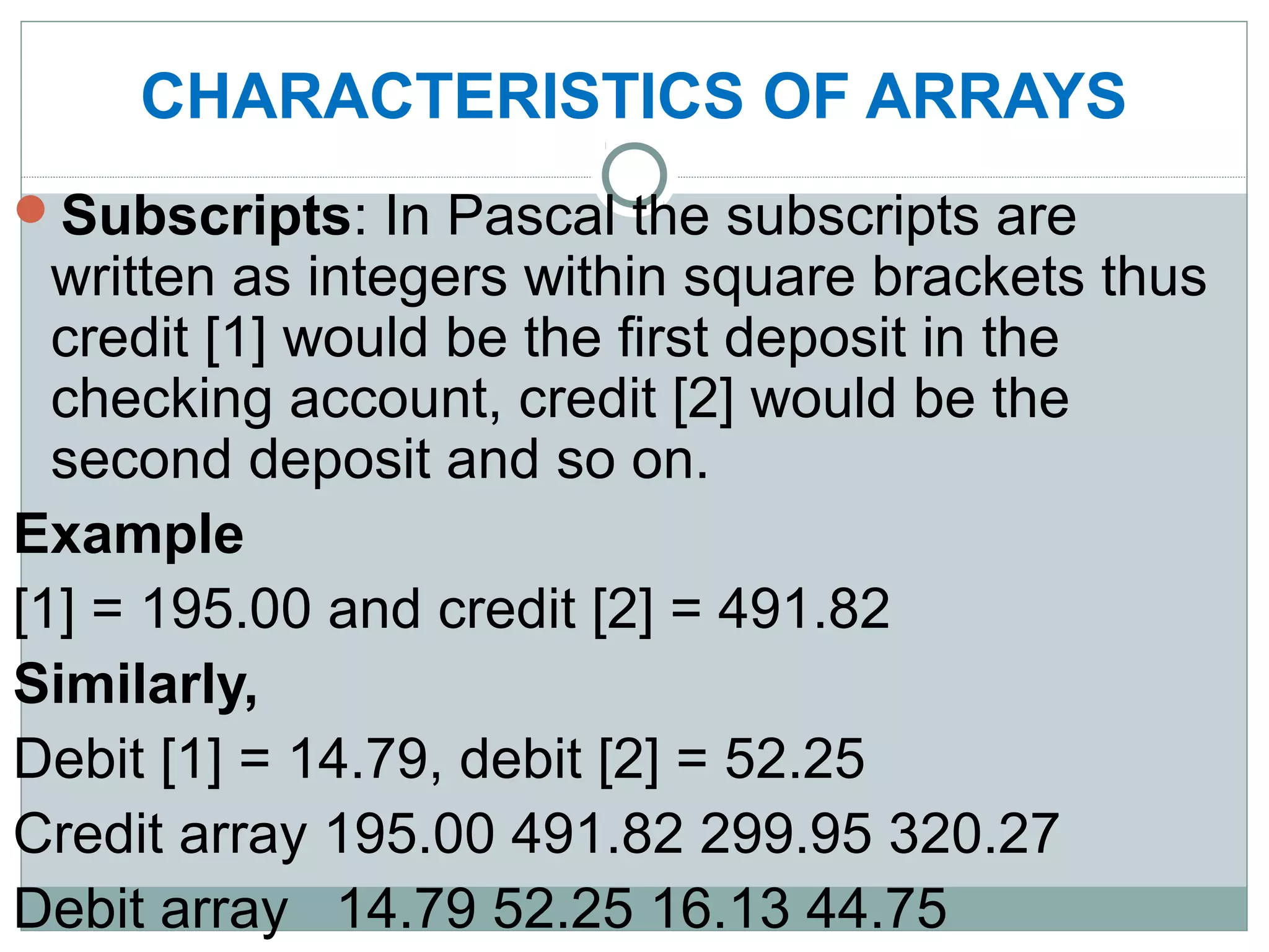 CHARACTERISTICS OF ARRAYS
Subscripts: In Pascal the subscripts are
written as integers within square brackets thus
credit [1] would be the first deposit in the
checking account, credit [2] would be the
second deposit and so on.
Example
[1] = 195.00 and credit [2] = 491.82
Similarly,
Debit [1] = 14.79, debit [2] = 52.25
Credit array 195.00 491.82 299.95 320.27
Debit array 14.79 52.25 16.13 44.75
 