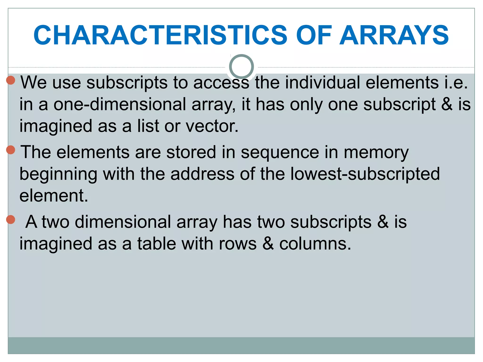 CHARACTERISTICS OF ARRAYS
We use subscripts to access the individual elements i.e.
in a one-dimensional array, it has only one subscript & is
imagined as a list or vector.
The elements are stored in sequence in memory
beginning with the address of the lowest-subscripted
element.
 A two dimensional array has two subscripts & is
imagined as a table with rows & columns.
 