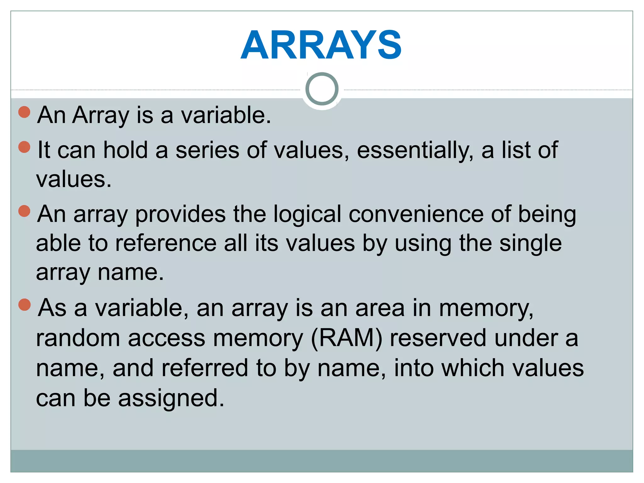 ARRAYS
An Array is a variable.
It can hold a series of values, essentially, a list of
values.
An array provides the logical convenience of being
able to reference all its values by using the single
array name.
As a variable, an array is an area in memory,
random access memory (RAM) reserved under a
name, and referred to by name, into which values
can be assigned.
 