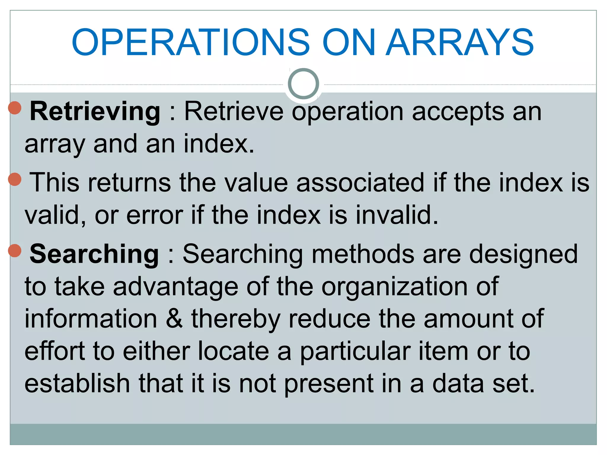 OPERATIONS ON ARRAYS
Retrieving : Retrieve operation accepts an
array and an index.
This returns the value associated if the index is
valid, or error if the index is invalid.
Searching : Searching methods are designed
to take advantage of the organization of
information & thereby reduce the amount of
effort to either locate a particular item or to
establish that it is not present in a data set.
 