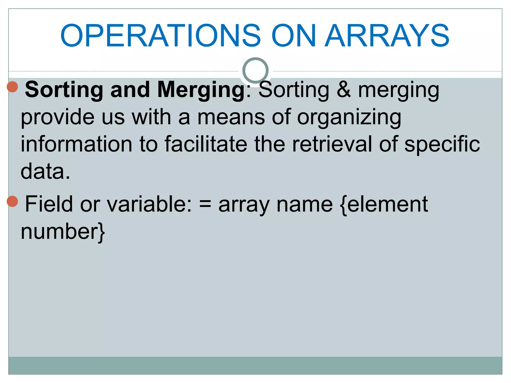 OPERATIONS ON ARRAYS
Sorting and Merging: Sorting & merging
provide us with a means of organizing
information to facilitate the retrieval of specific
data.
Field or variable: = array name {element
number}
 