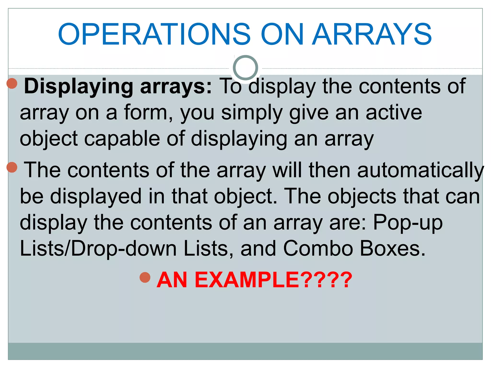 OPERATIONS ON ARRAYS
Displaying arrays: To display the contents of
array on a form, you simply give an active
object capable of displaying an array
The contents of the array will then automatically
be displayed in that object. The objects that can
display the contents of an array are: Pop-up
Lists/Drop-down Lists, and Combo Boxes.
AN EXAMPLE????
 