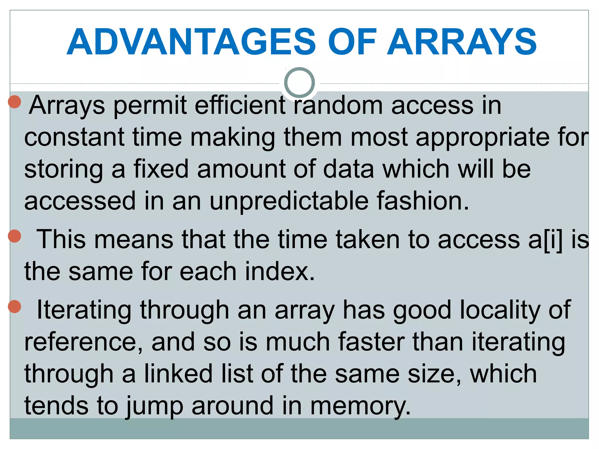 ADVANTAGES OF ARRAYS
Arrays permit efficient random access in
constant time making them most appropriate for
storing a fixed amount of data which will be
accessed in an unpredictable fashion.
 This means that the time taken to access a[i] is
the same for each index.
 Iterating through an array has good locality of
reference, and so is much faster than iterating
through a linked list of the same size, which
tends to jump around in memory.
 