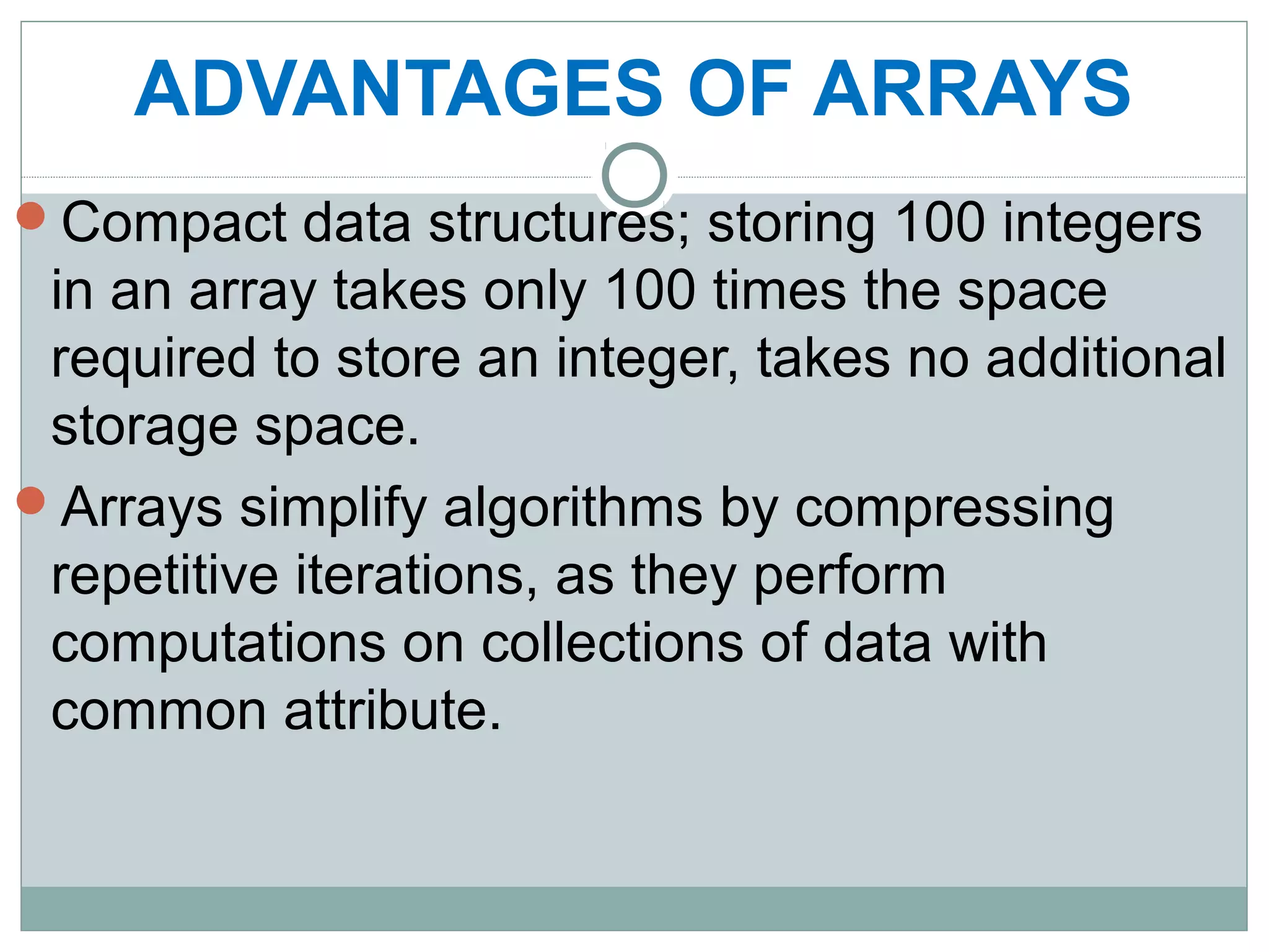 ADVANTAGES OF ARRAYS
Compact data structures; storing 100 integers
in an array takes only 100 times the space
required to store an integer, takes no additional
storage space.
Arrays simplify algorithms by compressing
repetitive iterations, as they perform
computations on collections of data with
common attribute.
 