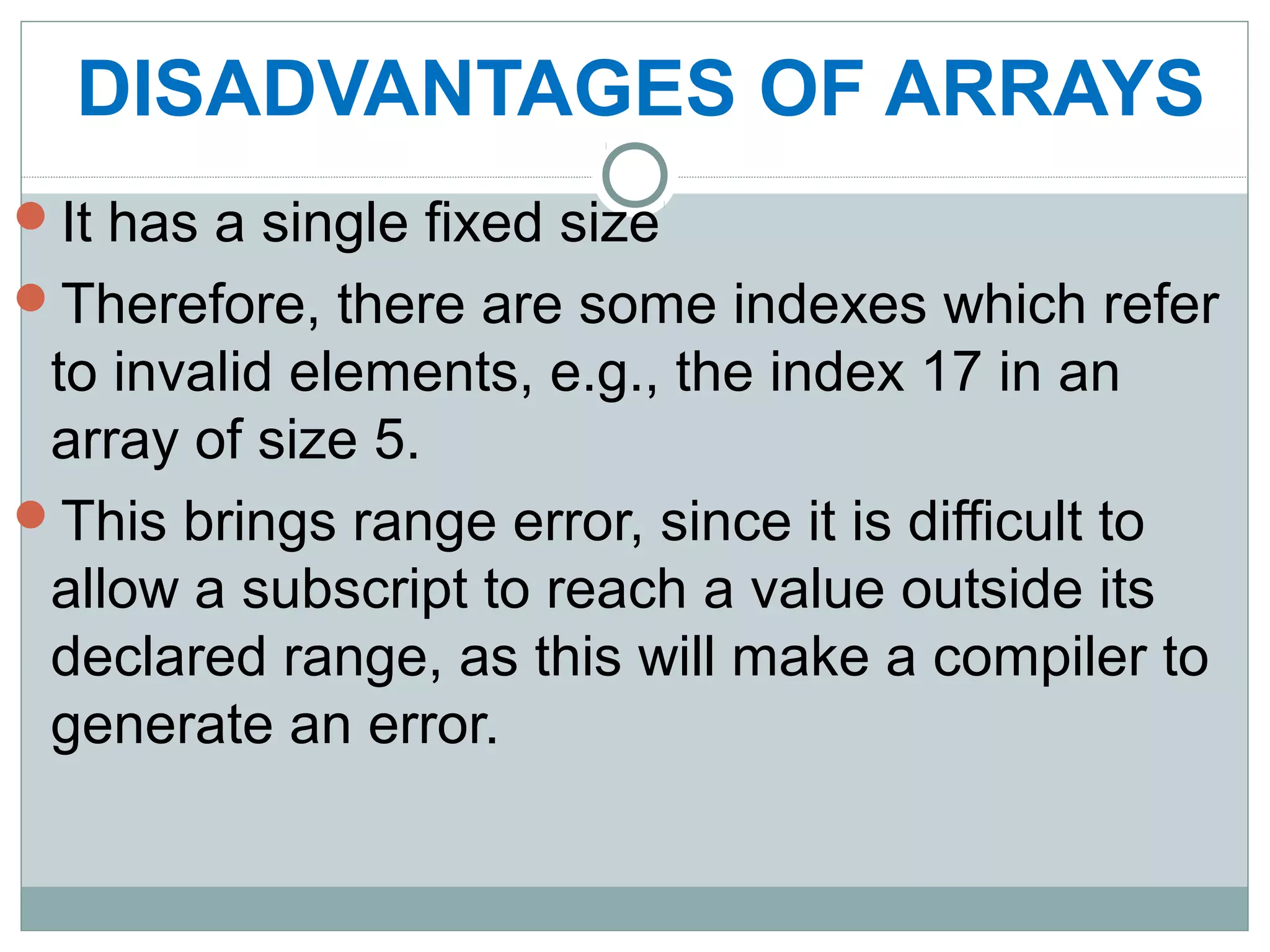 DISADVANTAGES OF ARRAYS
It has a single fixed size
Therefore, there are some indexes which refer
to invalid elements, e.g., the index 17 in an
array of size 5.
This brings range error, since it is difficult to
allow a subscript to reach a value outside its
declared range, as this will make a compiler to
generate an error.
 