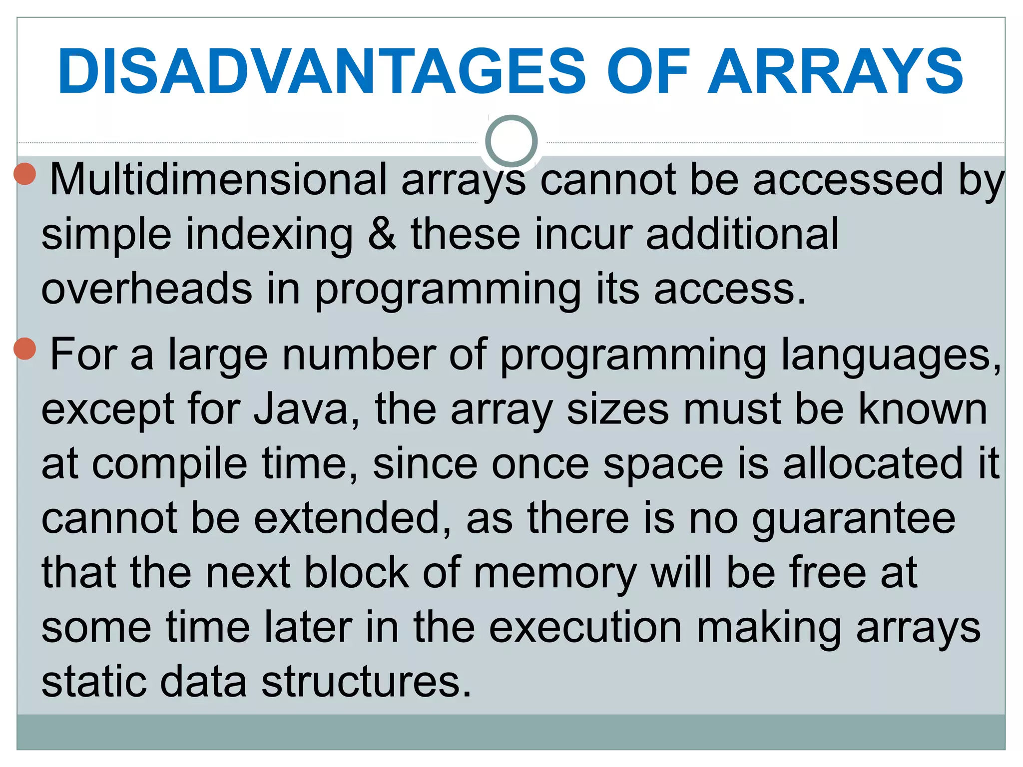 DISADVANTAGES OF ARRAYS
Multidimensional arrays cannot be accessed by
simple indexing & these incur additional
overheads in programming its access.
For a large number of programming languages,
except for Java, the array sizes must be known
at compile time, since once space is allocated it
cannot be extended, as there is no guarantee
that the next block of memory will be free at
some time later in the execution making arrays
static data structures.
 