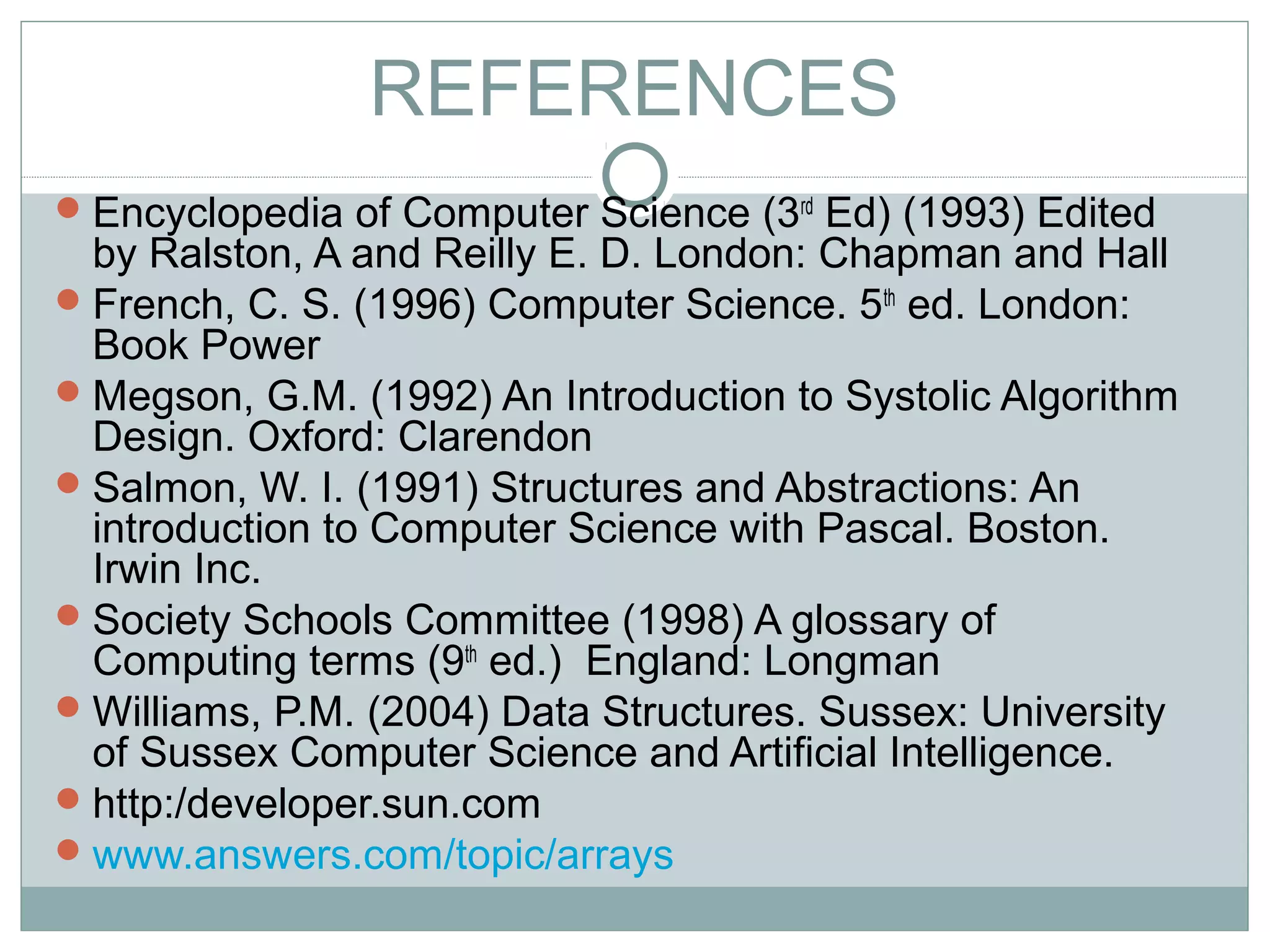 REFERENCES
Encyclopedia of Computer Science (3rd
Ed) (1993) Edited
by Ralston, A and Reilly E. D. London: Chapman and Hall
French, C. S. (1996) Computer Science. 5th
ed. London:
Book Power
Megson, G.M. (1992) An Introduction to Systolic Algorithm
Design. Oxford: Clarendon
Salmon, W. I. (1991) Structures and Abstractions: An
introduction to Computer Science with Pascal. Boston.
Irwin Inc.
Society Schools Committee (1998) A glossary of
Computing terms (9th
ed.) England: Longman
Williams, P.M. (2004) Data Structures. Sussex: University
of Sussex Computer Science and Artificial Intelligence.
http:/developer.sun.com
www.answers.com/topic/arrays
 