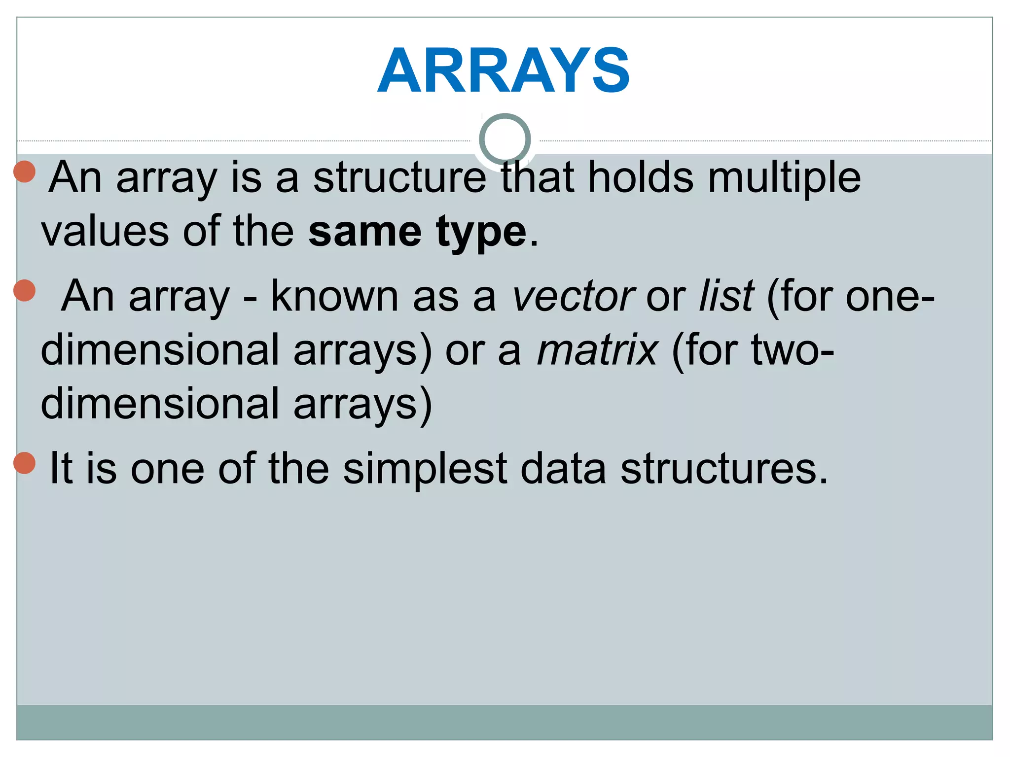 ARRAYS
An array is a structure that holds multiple
values of the same type.
 An array - known as a vector or list (for one-
dimensional arrays) or a matrix (for two-
dimensional arrays)
It is one of the simplest data structures.
 