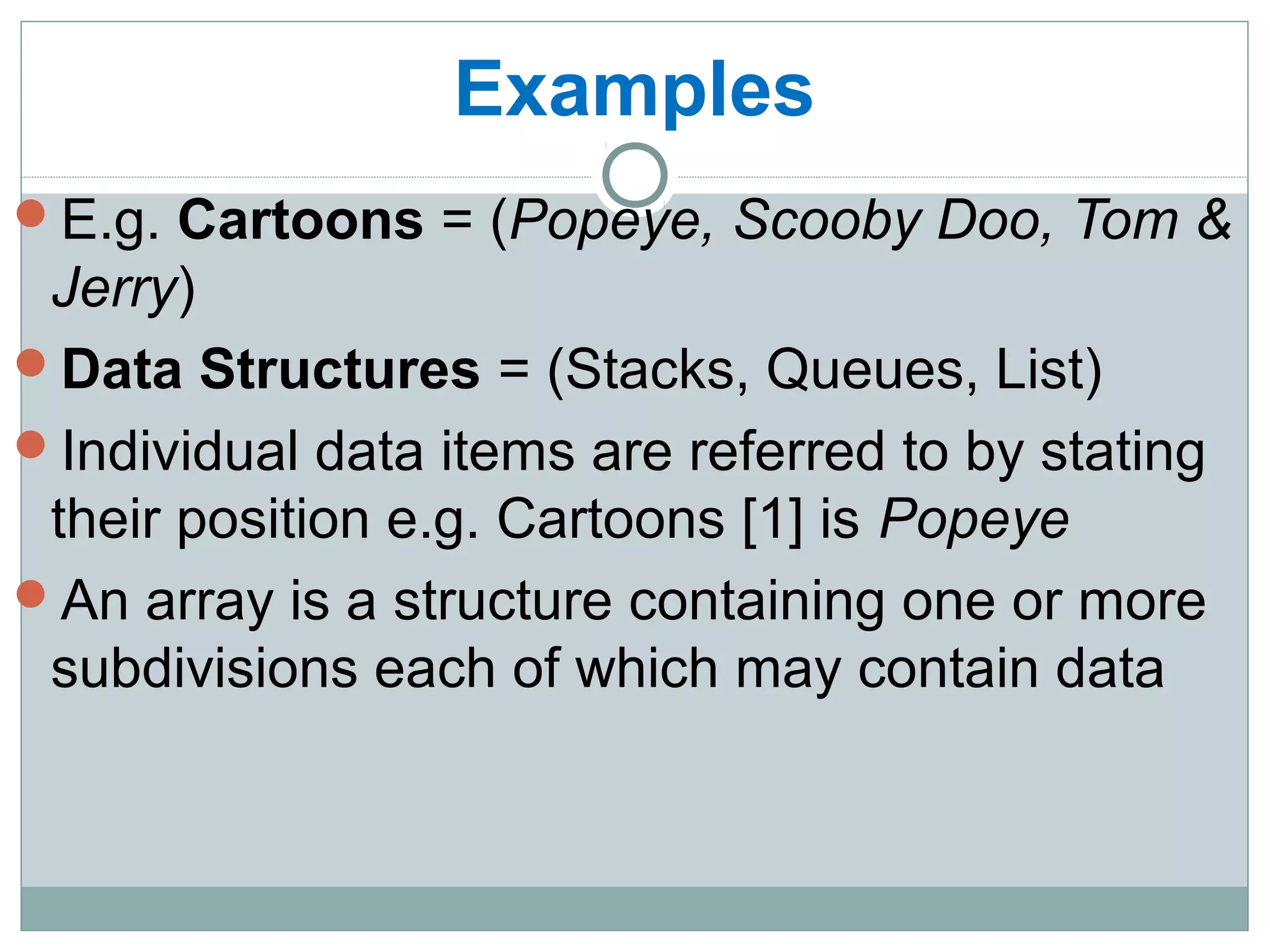 Examples
E.g. Cartoons = (Popeye, Scooby Doo, Tom &
Jerry)
Data Structures = (Stacks, Queues, List)
Individual data items are referred to by stating
their position e.g. Cartoons [1] is Popeye
An array is a structure containing one or more
subdivisions each of which may contain data
 