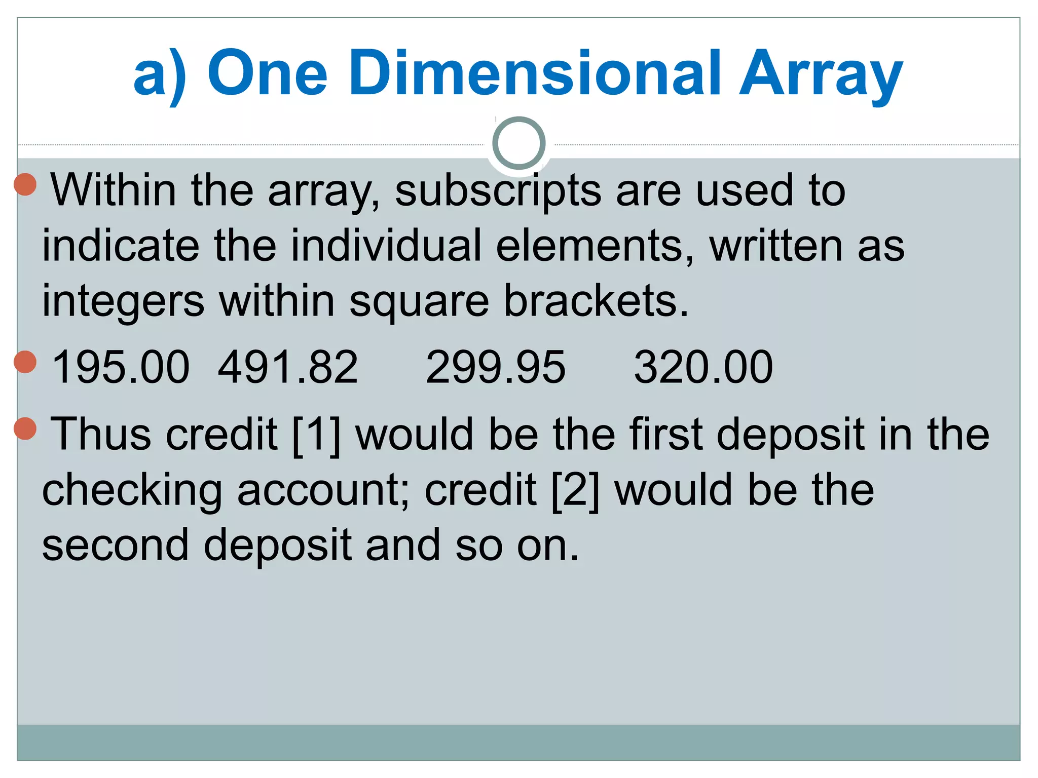 a) One Dimensional Array
Within the array, subscripts are used to
indicate the individual elements, written as
integers within square brackets.
195.00 491.82 299.95 320.00
Thus credit [1] would be the first deposit in the
checking account; credit [2] would be the
second deposit and so on.
 