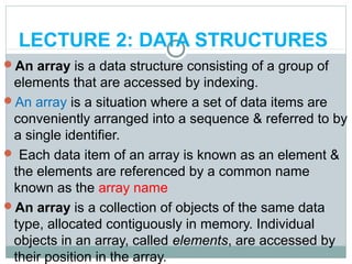 LECTURE 2: DATA STRUCTURES
An array is a data structure consisting of a group of
elements that are accessed by indexing.
An array is a situation where a set of data items are
conveniently arranged into a sequence & referred to by
a single identifier.
 Each data item of an array is known as an element &
the elements are referenced by a common name
known as the array name
An array is a collection of objects of the same data
type, allocated contiguously in memory. Individual
objects in an array, called elements, are accessed by
their position in the array.
 