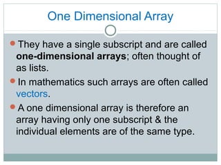 One Dimensional Array
They have a single subscript and are called
one-dimensional arrays; often thought of
as lists.
In mathematics such arrays are often called
vectors.
A one dimensional array is therefore an
array having only one subscript & the
individual elements are of the same type.
 
