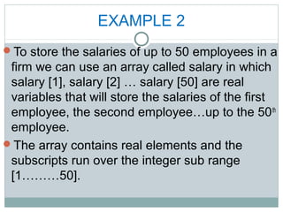 EXAMPLE 2
To store the salaries of up to 50 employees in a
firm we can use an array called salary in which
salary [1], salary [2] … salary [50] are real
variables that will store the salaries of the first
employee, the second employee…up to the 50th
employee.
The array contains real elements and the
subscripts run over the integer sub range
[1………50].
 