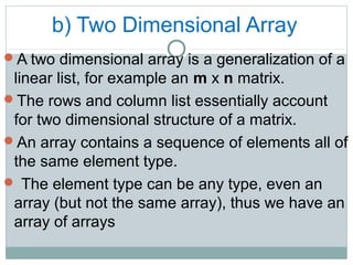 b) Two Dimensional Array
A two dimensional array is a generalization of a
linear list, for example an m x n matrix.
The rows and column list essentially account
for two dimensional structure of a matrix.
An array contains a sequence of elements all of
the same element type.
 The element type can be any type, even an
array (but not the same array), thus we have an
array of arrays
 