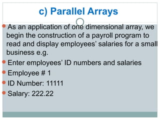 c) Parallel Arrays
As an application of one dimensional array, we
begin the construction of a payroll program to
read and display employees’ salaries for a small
business e.g.
Enter employees’ ID numbers and salaries
Employee # 1
ID Number: 11111
Salary: 222.22
 