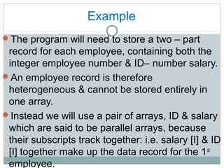 Example
The program will need to store a two – part
record for each employee, containing both the
integer employee number & ID– number salary.
An employee record is therefore
heterogeneous & cannot be stored entirely in
one array.
Instead we will use a pair of arrays, ID & salary
which are said to be parallel arrays, because
their subscripts track together: i.e. salary [I] & ID
[I] together make up the data record for the 1st
employee.
 