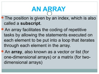 AN ARRAY
The position is given by an index, which is also
called a subscript.
An array facilitates the coding of repetitive
tasks by allowing the statements executed on
each element to be put into a loop that iterates
through each element in the array.
An array, also known as a vector or list (for
one-dimensional arrays) or a matrix (for two-
dimensional arrays)
 