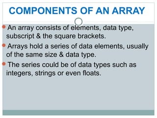 COMPONENTS OF AN ARRAY
An array consists of elements, data type,
subscript & the square brackets.
Arrays hold a series of data elements, usually
of the same size & data type.
The series could be of data types such as
integers, strings or even floats.
 