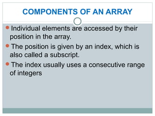 COMPONENTS OF AN ARRAY
Individual elements are accessed by their
position in the array.
The position is given by an index, which is
also called a subscript.
The index usually uses a consecutive range
of integers
 