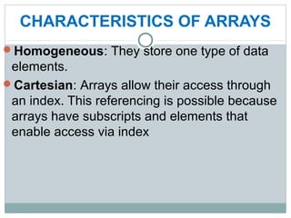 CHARACTERISTICS OF ARRAYS
Homogeneous: They store one type of data
elements.
Cartesian: Arrays allow their access through
an index. This referencing is possible because
arrays have subscripts and elements that
enable access via index
 