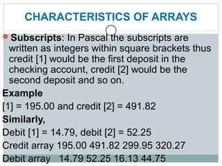 CHARACTERISTICS OF ARRAYS
Subscripts: In Pascal the subscripts are
written as integers within square brackets thus
credit [1] would be the first deposit in the
checking account, credit [2] would be the
second deposit and so on.
Example
[1] = 195.00 and credit [2] = 491.82
Similarly,
Debit [1] = 14.79, debit [2] = 52.25
Credit array 195.00 491.82 299.95 320.27
Debit array 14.79 52.25 16.13 44.75
 