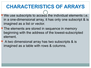 CHARACTERISTICS OF ARRAYS
We use subscripts to access the individual elements i.e.
in a one-dimensional array, it has only one subscript & is
imagined as a list or vector.
The elements are stored in sequence in memory
beginning with the address of the lowest-subscripted
element.
 A two dimensional array has two subscripts & is
imagined as a table with rows & columns.
 
