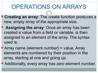 OPERATIONS ON ARRAYS
Creating an array: The create function produces a
new, empty array of the appropriate size.
 Assigning the array: Once an array has been
created a value from a field or variable, is then
assigned to an element of the array. The syntax
used is:
Array name {element number}:= value. Array
elements are numbered by their position in the
array, starting at one and going up.
Additionally, every array has zero element number.
 