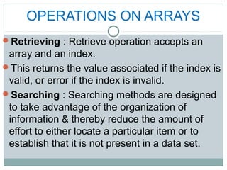 OPERATIONS ON ARRAYS
Retrieving : Retrieve operation accepts an
array and an index.
This returns the value associated if the index is
valid, or error if the index is invalid.
Searching : Searching methods are designed
to take advantage of the organization of
information & thereby reduce the amount of
effort to either locate a particular item or to
establish that it is not present in a data set.
 