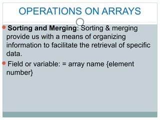 OPERATIONS ON ARRAYS
Sorting and Merging: Sorting & merging
provide us with a means of organizing
information to facilitate the retrieval of specific
data.
Field or variable: = array name {element
number}
 