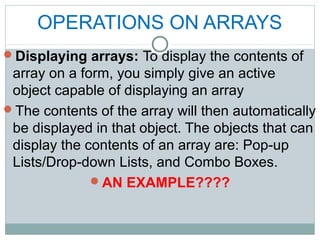 OPERATIONS ON ARRAYS
Displaying arrays: To display the contents of
array on a form, you simply give an active
object capable of displaying an array
The contents of the array will then automatically
be displayed in that object. The objects that can
display the contents of an array are: Pop-up
Lists/Drop-down Lists, and Combo Boxes.
AN EXAMPLE????
 