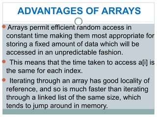 ADVANTAGES OF ARRAYS
Arrays permit efficient random access in
constant time making them most appropriate for
storing a fixed amount of data which will be
accessed in an unpredictable fashion.
 This means that the time taken to access a[i] is
the same for each index.
 Iterating through an array has good locality of
reference, and so is much faster than iterating
through a linked list of the same size, which
tends to jump around in memory.
 