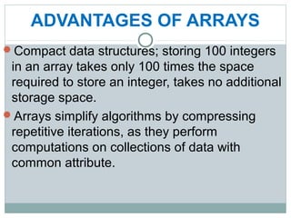 ADVANTAGES OF ARRAYS
Compact data structures; storing 100 integers
in an array takes only 100 times the space
required to store an integer, takes no additional
storage space.
Arrays simplify algorithms by compressing
repetitive iterations, as they perform
computations on collections of data with
common attribute.
 
