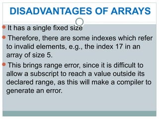 DISADVANTAGES OF ARRAYS
It has a single fixed size
Therefore, there are some indexes which refer
to invalid elements, e.g., the index 17 in an
array of size 5.
This brings range error, since it is difficult to
allow a subscript to reach a value outside its
declared range, as this will make a compiler to
generate an error.
 