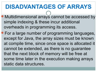 DISADVANTAGES OF ARRAYS
Multidimensional arrays cannot be accessed by
simple indexing & these incur additional
overheads in programming its access.
For a large number of programming languages,
except for Java, the array sizes must be known
at compile time, since once space is allocated it
cannot be extended, as there is no guarantee
that the next block of memory will be free at
some time later in the execution making arrays
static data structures.
 