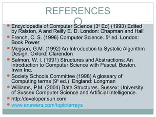 REFERENCES
Encyclopedia of Computer Science (3rd
Ed) (1993) Edited
by Ralston, A and Reilly E. D. London: Chapman and Hall
French, C. S. (1996) Computer Science. 5th
ed. London:
Book Power
Megson, G.M. (1992) An Introduction to Systolic Algorithm
Design. Oxford: Clarendon
Salmon, W. I. (1991) Structures and Abstractions: An
introduction to Computer Science with Pascal. Boston.
Irwin Inc.
Society Schools Committee (1998) A glossary of
Computing terms (9th
ed.) England: Longman
Williams, P.M. (2004) Data Structures. Sussex: University
of Sussex Computer Science and Artificial Intelligence.
http:/developer.sun.com
www.answers.com/topic/arrays
 
