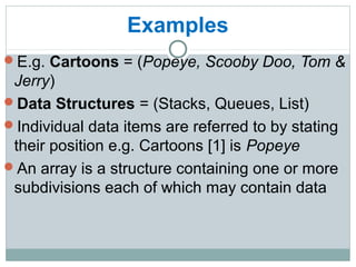 Examples
E.g. Cartoons = (Popeye, Scooby Doo, Tom &
Jerry)
Data Structures = (Stacks, Queues, List)
Individual data items are referred to by stating
their position e.g. Cartoons [1] is Popeye
An array is a structure containing one or more
subdivisions each of which may contain data
 