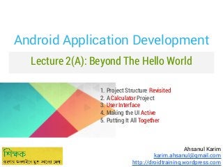 Android Application Development
Lecture 2(A): Beyond The Hello World
1. Project Structure Revisited
2. A Calculator Project
3. User Interface
4. Making the UI Active
5. Putting It All Together

Ahsanul Karim
karim.ahsanul@gmail.com
http://droidtraining.wordpress.com

 