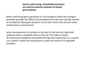 Vectors with strong, controllable promoters
are used to maximize synthesis of cloned
gene products
When maximizing gene expression it is not enough to select the strongest
promoter possible: the effects of overexpression on the host cell also need to
be considered. Many gene products can be toxic to the host cell even when
synthesized in small amounts.
when overexpression of a protein is not toxic to the host cell, high-level
synthesis exerts a metabolic drain on the cell. This leads to slower.
To minimize the problems associated with high-level expression, it is usual to
use a vector in which the cloned gene is under the control of a regulated
promoter.
 