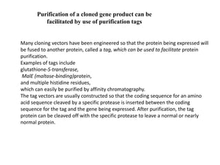 Purification of a cloned gene product can be
facilitated by use of purification tags
Many cloning vectors have been engineered so that the protein being expressed will
be fused to another protein, called a tag, which can be used to facilitate protein
purification.
Examples of tags include
glutathione-S-transferase,
MalE (maltose-binding)protein,
and multiple histidine residues,
which can easily be purified by affinity chromatography.
The tag vectors are usually constructed so that the coding sequence for an amino
acid sequence cleaved by a specific protease is inserted between the coding
sequence for the tag and the gene being expressed. After purification, the tag
protein can be cleaved off with the specific protease to leave a normal or nearly
normal protein.
 
