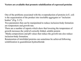 One of the problems associated with the overproduction of proteins in E. coli
is the sequestration of the product into insoluble aggregates or “inclusion
bodies” (Fig. 5.17).
Two parameters that can be manipulated to reduce inclusion-body formation
are temperature and growth rate.
There are a number of reports which show that lowering the temperature of
growth increases the yield of correctly folded, soluble protein
Media compositions and pH values that reduce the growth rate also reduce
inclusion-body formation.
Renaturation of misfolded proteins can sometimes be achieved following
solubilization in guanidinium hydrochloride
Vectors are available that promote solubilization of expressed proteins
 