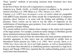 Three “genetic” methods of preventing inclusion body formation have been
described.
In the first of these, the host cell is engineered to overproduce a
chaperon (e.g. DnaK, GroEL, or GroES proteins) in addition to the protein of
interest (Van Dyk et al. 1989, Blum et al. 1992, Thomas et al. 1997).
Castanie et al. (1997) have developed a series of vectors which are compatible
with pBR322-type plasmids and which encode the overproduction of chaperons
(proteins whose function is to assist with the folding and refolding of other
proteins). These vectors can be used to test the effect of chaperons on the
solubilization of heterologous gene products. Even with excess chaperon there is
no guarantee of proper folding.
The second method involves making minor changes to the amino acid sequence
of the target protein. For example, cysteine-to-serine changes in fibroblast growth
factor minimized inclusion-body formation (Rinas et al. 1992).
The third method is derived from the observation that many proteins produced as
insoluble aggregates in their native state are synthesized in soluble form as
thioredoxin fusion proteins (La Vallie et al. 1993). More recently, Davis et al.
(1999) have shown that the NusA and GrpE proteins, as well as bacterioferritin,
are even better than thioredoxin at solubilizing proteins expressed at a high level.
Kapust and Waugh (1999) have reported that the maltose-binding protein is also
much better than thioredoxin.
 