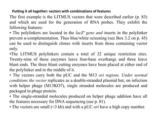 Putting it all together: vectors with combinations of features
The first example is the LITMUS vectors that were described earlier (p. 83)
and which are used for the generation of RNA probes. They exhibit the
following features:
• The polylinkers are located in the lacZ′ gene and inserts in the polylinker
prevent α-complementation. Thus blue/white screening (see Box 3.2 on p. 45)
can be used to distinguish clones with inserts from those containing vector
only.
•The LITMUS polylinkers contain a total of 32 unique restriction sites.
Twenty-nine of these enzymes leave four-base overhangs and three leave
blunt ends. The three blunt cutting enzymes have been placed at either end of
the polylinker and in the middle of it.
• The vectors carry both the pUC and the M13 ori regions. Under normal
conditions the vector replicates as a double-stranded plasmid but, on infection
with helper phage (M13KO7), single stranded molecules are produced and
packaged in phage protein.
• The single-stranded molecules produced on helper phage addition have all
the features necessary for DNA sequencing (see p. 81).
• The vectors are small (<3 kb) and with a pUC ori have a high copy number.
 